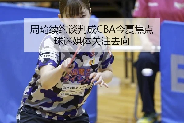 周琦续约谈判成CBA今夏焦点 球迷媒体关注去向（leyu）